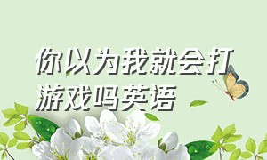 你以为我就会打游戏吗英语