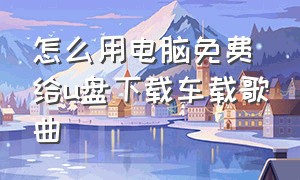 怎么用电脑免费给u盘下载车载歌曲