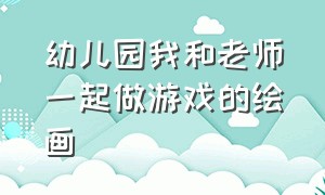 幼儿园我和老师一起做游戏的绘画