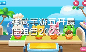 神武手游五开最佳组合2023