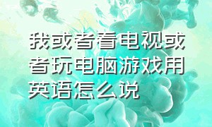 我或者看电视或者玩电脑游戏用英语怎么说