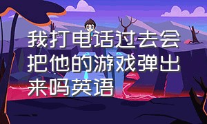 我打电话过去会把他的游戏弹出来吗英语