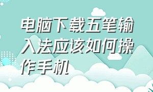 电脑下载五笔输入法应该如何操作手机