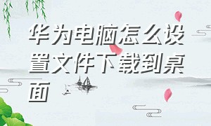 华为电脑怎么设置文件下载到桌面