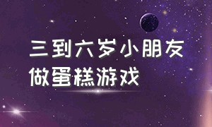 三到六岁小朋友做蛋糕游戏