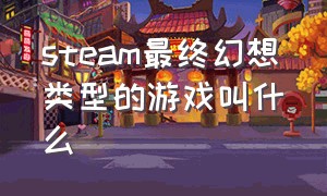 steam最终幻想类型的游戏叫什么