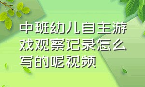 中班幼儿自主游戏观察记录怎么写的呢视频