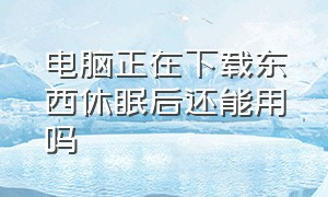 电脑正在下载东西休眠后还能用吗