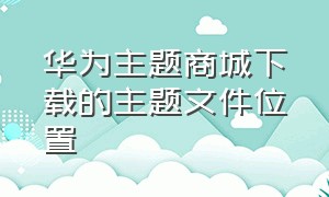 华为主题商城下载的主题文件位置