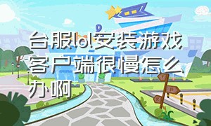 台服lol安装游戏客户端很慢怎么办啊