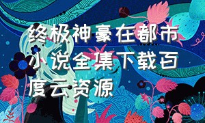 终极神豪在都市小说全集下载百度云资源