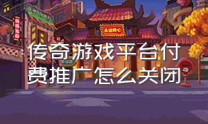 传奇游戏平台付费推广怎么关闭