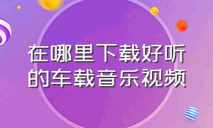 在哪里下载好听的车载音乐视频