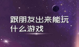 跟朋友出来能玩什么游戏