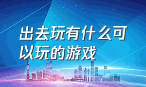 出去玩有什么可以玩的游戏