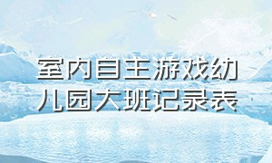 室内自主游戏幼儿园大班记录表