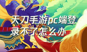 天刀手游pc端登录不了怎么办