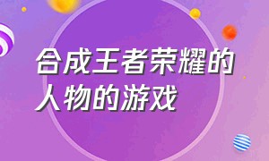 合成王者荣耀的人物的游戏