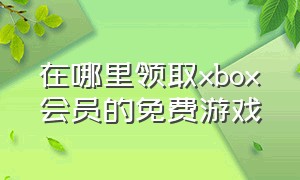 在哪里领取xbox会员的免费游戏