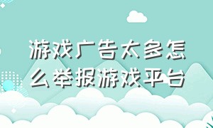 游戏广告太多怎么举报游戏平台