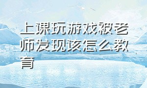 上课玩游戏被老师发现该怎么教育