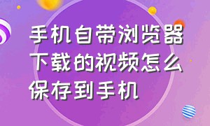 手机自带浏览器下载的视频怎么保存到手机