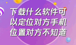 下载什么软件可以定位对方手机位置对方不知道