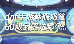 dnf手游韩服奶爸60级武器选哪个