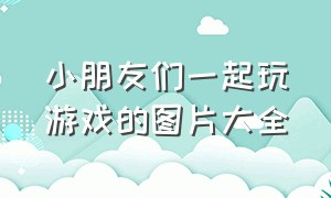 小朋友们一起玩游戏的图片大全