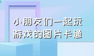 小朋友们一起玩游戏的图片卡通