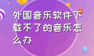 外国音乐软件下载不了的音乐怎么办