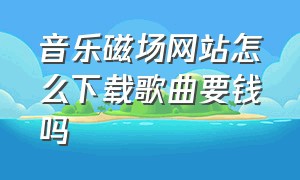 音乐磁场网站怎么下载歌曲要钱吗