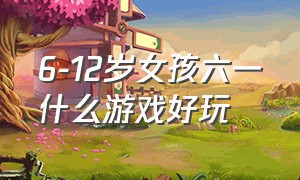 6-12岁女孩六一什么游戏好玩