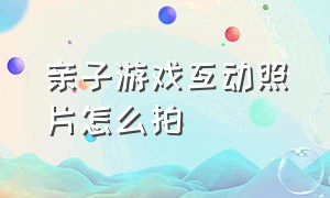 亲子游戏互动照片怎么拍