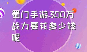 蜀门手游300万战力要花多少钱呢