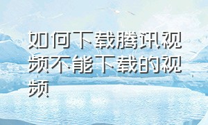 如何下载腾讯视频不能下载的视频