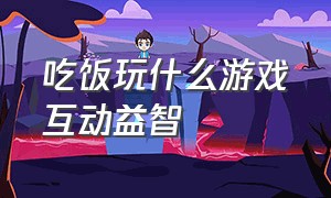 吃饭玩什么游戏互动益智