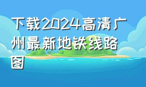 下载2024高清广州最新地铁线路图