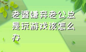 老婆嫌弃老公总是玩游戏该怎么办