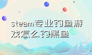 steam专业钓鱼游戏怎么钓黑鱼