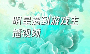 明星遇到游戏主播视频