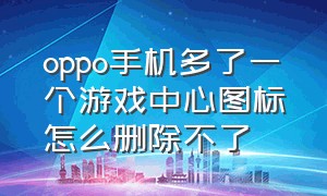 oppo手机多了一个游戏中心图标怎么删除不了