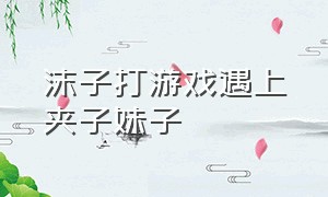 沫子打游戏遇上夹子妹子