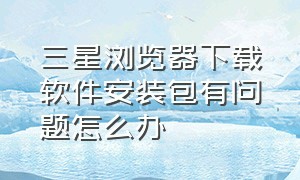 三星浏览器下载软件安装包有问题怎么办