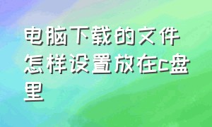 电脑下载的文件怎样设置放在c盘里