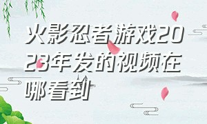 火影忍者游戏2023年发的视频在哪看到