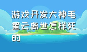 游戏开发大神毛星云离世怎样死的