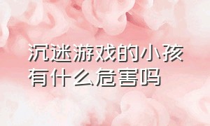 沉迷游戏的小孩有什么危害吗