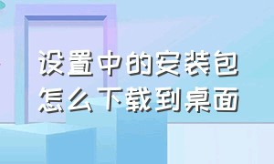 设置中的安装包怎么下载到桌面