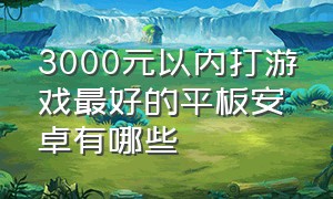 3000元以内打游戏最好的平板安卓有哪些